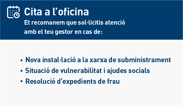 Cita a l'oficina. Et recomanem que sol·licitis atenció amb el teu gestor en cas de: Nova instal·lació a la xarxa de subministrament. Situació de vulnerabilitat i ajudes socials. Resolució d'expedients de frau.