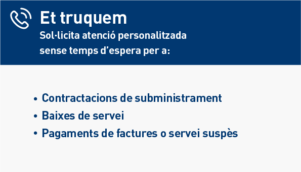 Et truquem. Sol·licita atenció personalitzada sense temps d'espera per a: Contractacions de subministraments. Baixes de servei. Pagaments de factures o servei suspès.