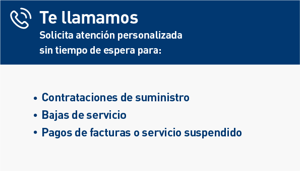 Te llamamos. Solicita atención personalizada sin tiempo de espera para: Contrataciones de suministro. Bajas de servicio. Pagos de facturas o servicio suspendido.